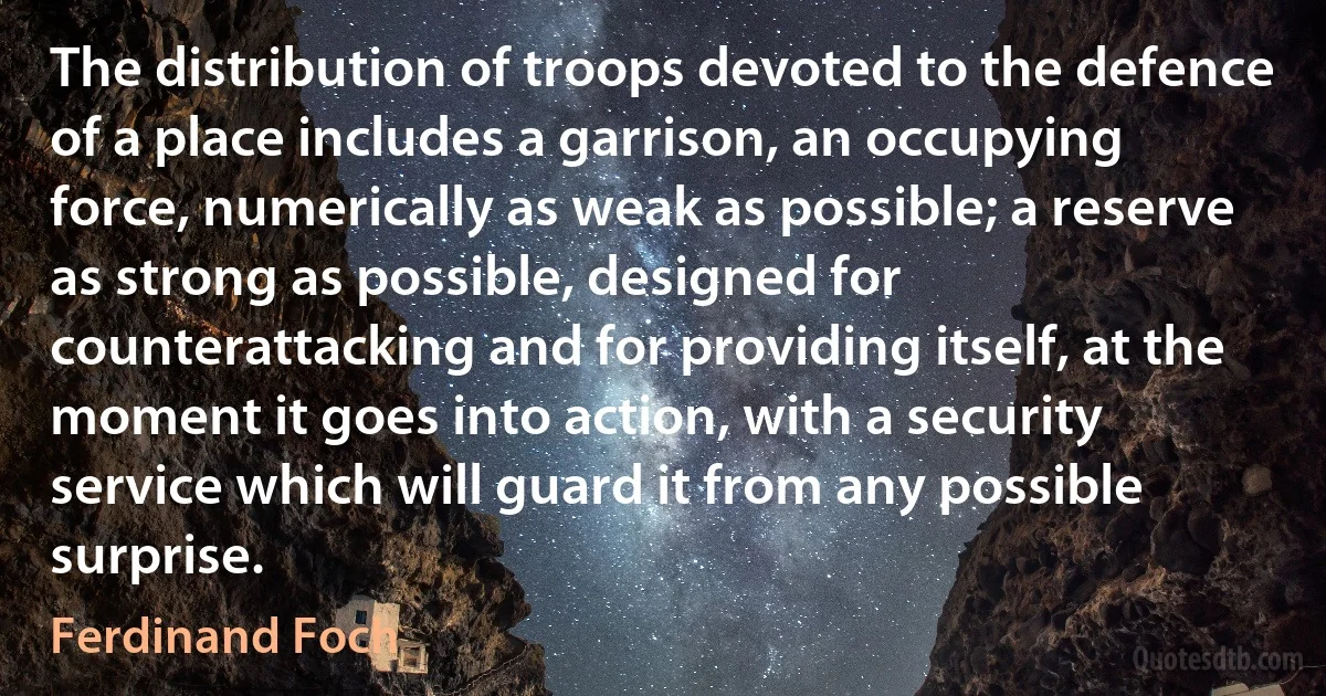 The distribution of troops devoted to the defence of a place includes a garrison, an occupying force, numerically as weak as possible; a reserve as strong as possible, designed for counterattacking and for providing itself, at the moment it goes into action, with a security service which will guard it from any possible surprise. (Ferdinand Foch)