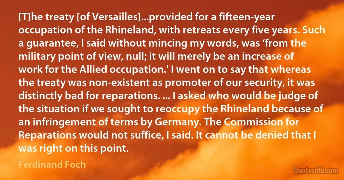 [T]he treaty [of Versailles]...provided for a fifteen-year occupation of the Rhineland, with retreats every five years. Such a guarantee, I said without mincing my words, was ‘from the military point of view, null; it will merely be an increase of work for the Allied occupation.' I went on to say that whereas the treaty was non-existent as promoter of our security, it was distinctly bad for reparations. ... I asked who would be judge of the situation if we sought to reoccupy the Rhineland because of an infringement of terms by Germany. The Commission for Reparations would not suffice, I said. It cannot be denied that I was right on this point. (Ferdinand Foch)