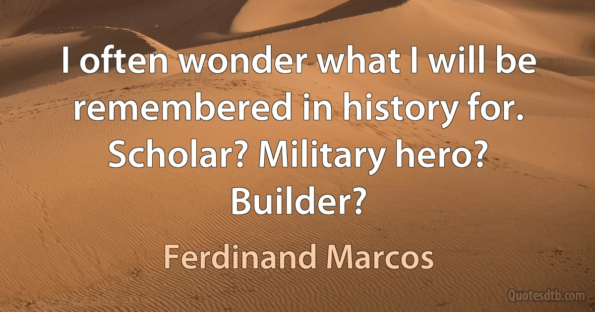 I often wonder what I will be remembered in history for. Scholar? Military hero? Builder? (Ferdinand Marcos)