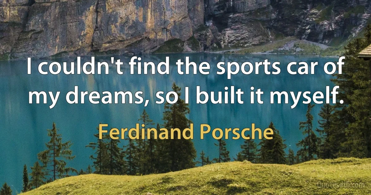 I couldn't find the sports car of my dreams, so I built it myself. (Ferdinand Porsche)