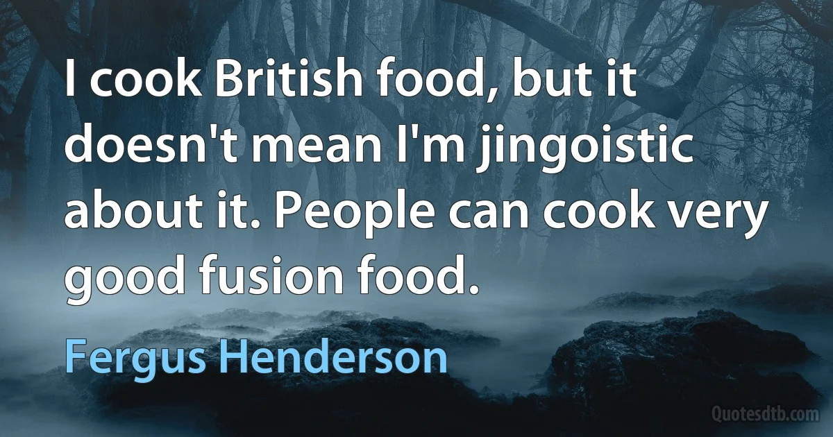 I cook British food, but it doesn't mean I'm jingoistic about it. People can cook very good fusion food. (Fergus Henderson)