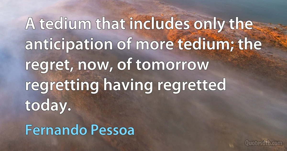 A tedium that includes only the anticipation of more tedium; the regret, now, of tomorrow regretting having regretted today. (Fernando Pessoa)