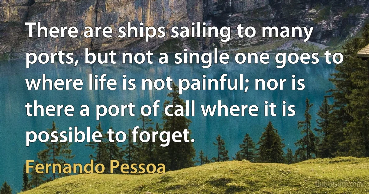 There are ships sailing to many ports, but not a single one goes to where life is not painful; nor is there a port of call where it is possible to forget. (Fernando Pessoa)