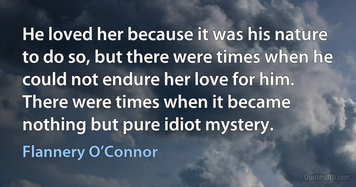 He loved her because it was his nature to do so, but there were times when he could not endure her love for him. There were times when it became nothing but pure idiot mystery. (Flannery O’Connor)