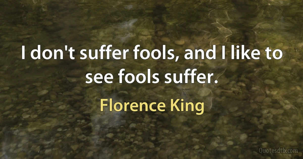 I don't suffer fools, and I like to see fools suffer. (Florence King)