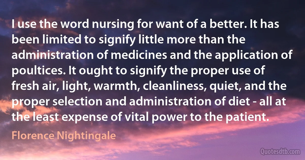 I use the word nursing for want of a better. It has been limited to signify little more than the administration of medicines and the application of poultices. It ought to signify the proper use of fresh air, light, warmth, cleanliness, quiet, and the proper selection and administration of diet - all at the least expense of vital power to the patient. (Florence Nightingale)