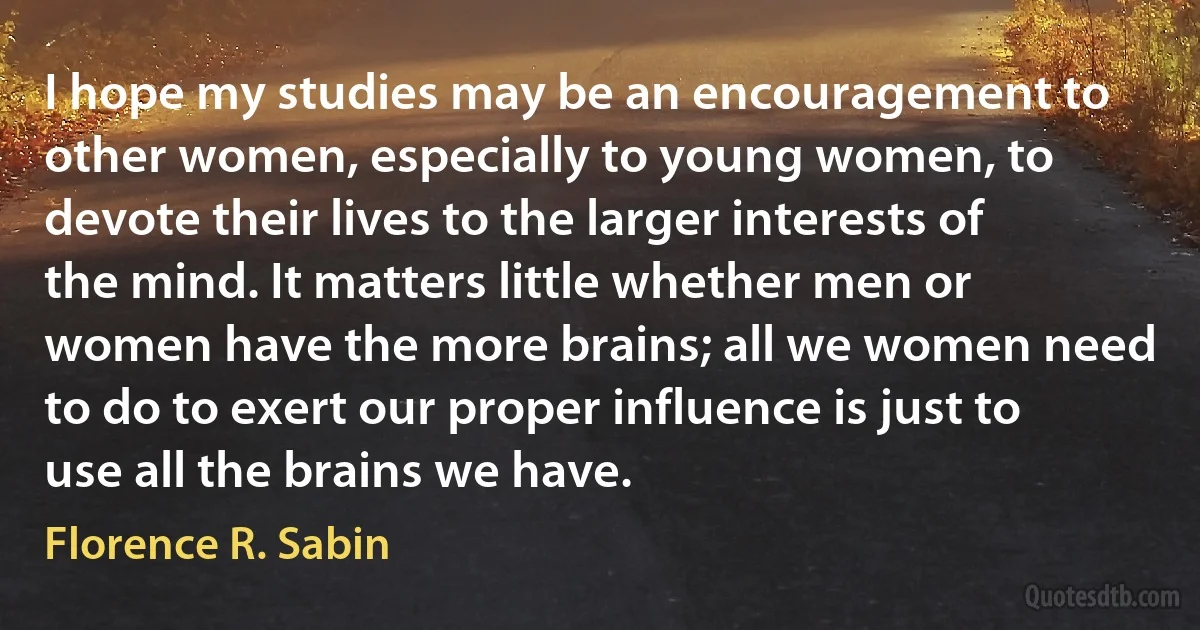 I hope my studies may be an encouragement to other women, especially to young women, to devote their lives to the larger interests of the mind. It matters little whether men or women have the more brains; all we women need to do to exert our proper influence is just to use all the brains we have. (Florence R. Sabin)