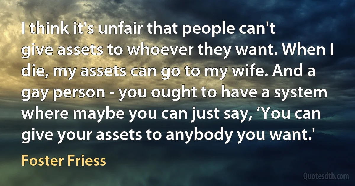 I think it's unfair that people can't give assets to whoever they want. When I die, my assets can go to my wife. And a gay person - you ought to have a system where maybe you can just say, ‘You can give your assets to anybody you want.' (Foster Friess)