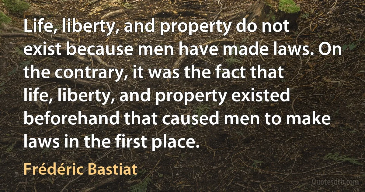 Life, liberty, and property do not exist because men have made laws. On the contrary, it was the fact that life, liberty, and property existed beforehand that caused men to make laws in the first place. (Frédéric Bastiat)