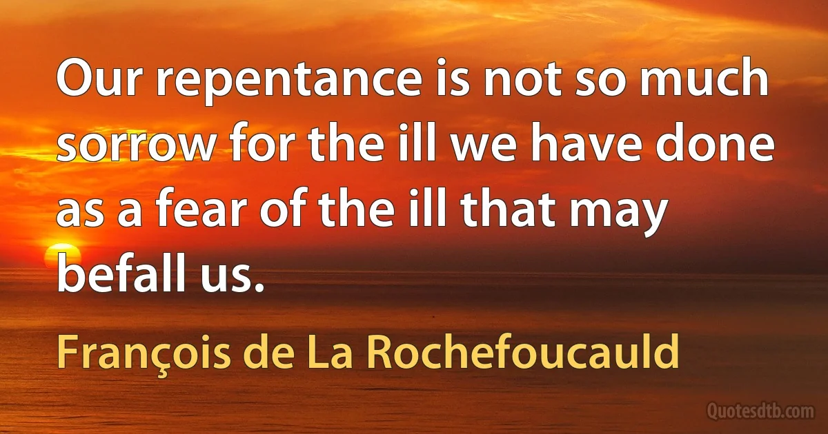 Our repentance is not so much sorrow for the ill we have done as a fear of the ill that may befall us. (François de La Rochefoucauld)