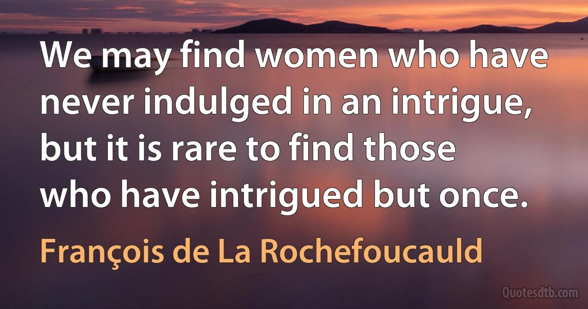 We may find women who have never indulged in an intrigue, but it is rare to find those who have intrigued but once. (François de La Rochefoucauld)