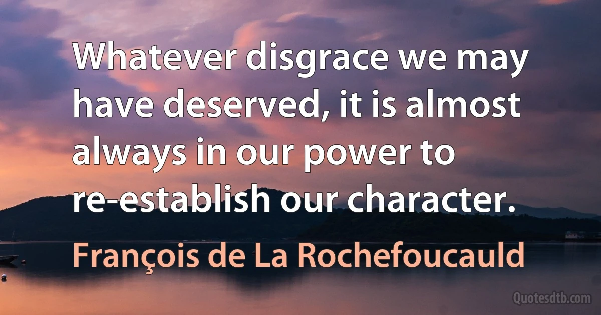 Whatever disgrace we may have deserved, it is almost always in our power to re-establish our character. (François de La Rochefoucauld)