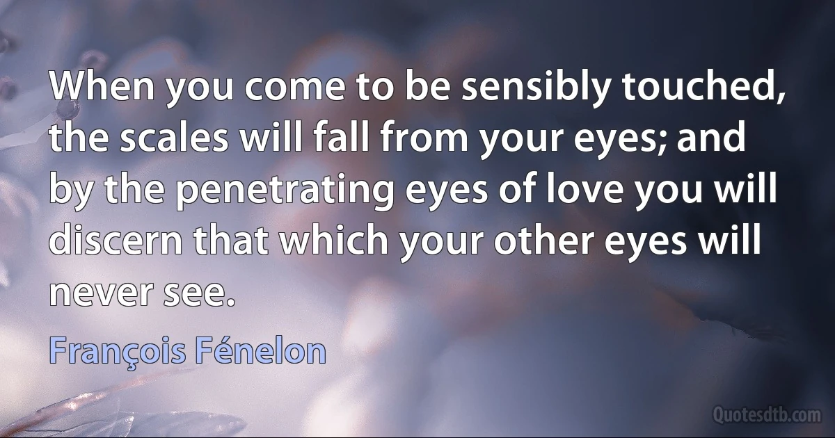 When you come to be sensibly touched, the scales will fall from your eyes; and by the penetrating eyes of love you will discern that which your other eyes will never see. (François Fénelon)