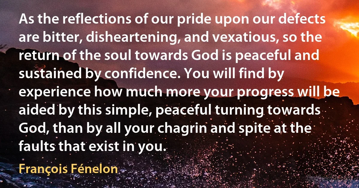 As the reflections of our pride upon our defects are bitter, disheartening, and vexatious, so the return of the soul towards God is peaceful and sustained by confidence. You will find by experience how much more your progress will be aided by this simple, peaceful turning towards God, than by all your chagrin and spite at the faults that exist in you. (François Fénelon)