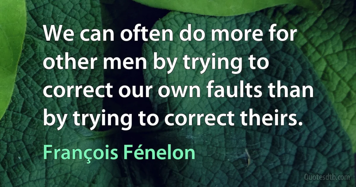 We can often do more for other men by trying to correct our own faults than by trying to correct theirs. (François Fénelon)