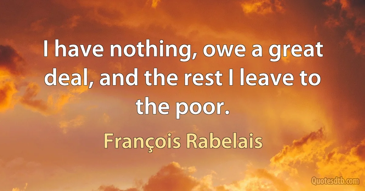 I have nothing, owe a great deal, and the rest I leave to the poor. (François Rabelais)