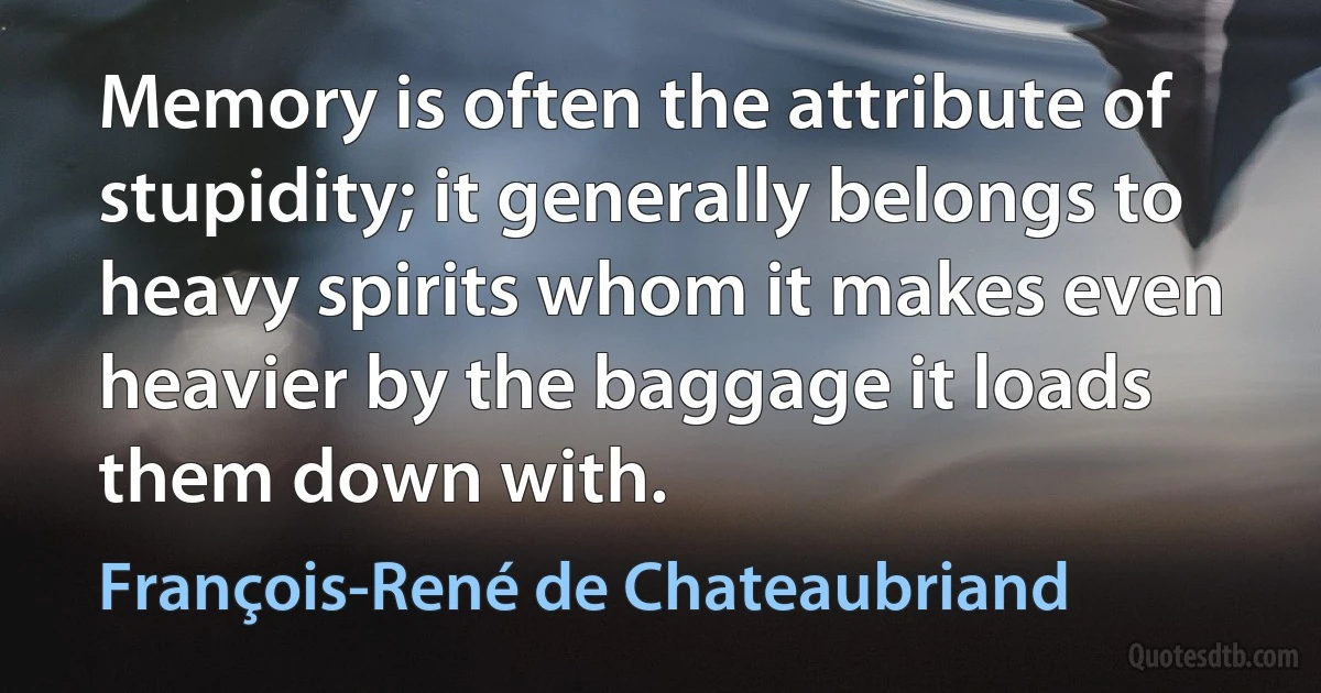 Memory is often the attribute of stupidity; it generally belongs to heavy spirits whom it makes even heavier by the baggage it loads them down with. (François-René de Chateaubriand)