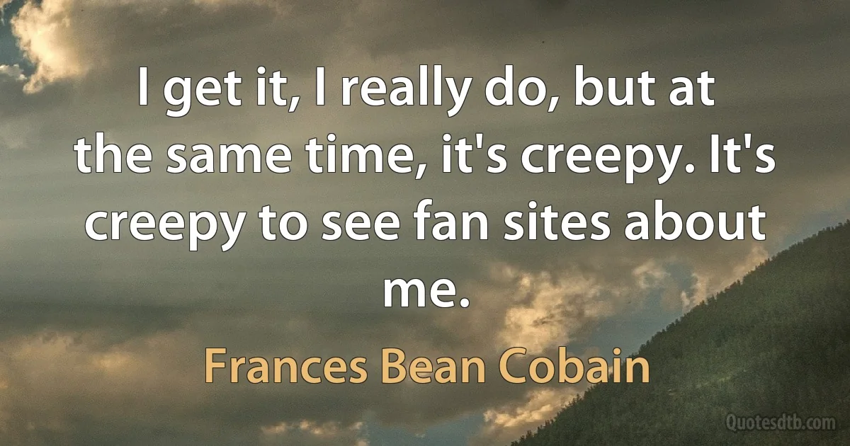 I get it, I really do, but at the same time, it's creepy. It's creepy to see fan sites about me. (Frances Bean Cobain)