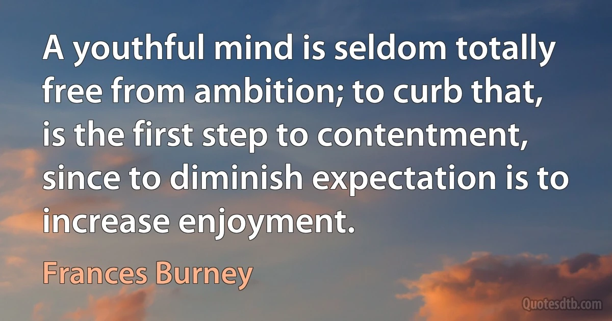 A youthful mind is seldom totally free from ambition; to curb that, is the first step to contentment, since to diminish expectation is to increase enjoyment. (Frances Burney)