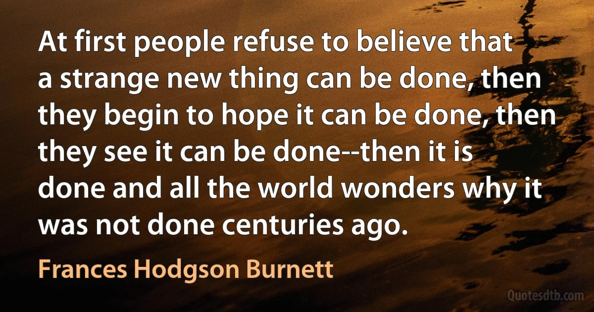 At first people refuse to believe that a strange new thing can be done, then they begin to hope it can be done, then they see it can be done--then it is done and all the world wonders why it was not done centuries ago. (Frances Hodgson Burnett)