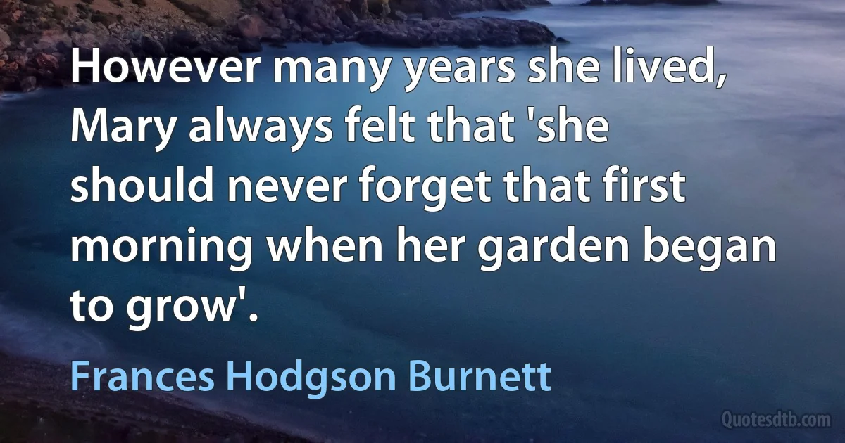 However many years she lived, Mary always felt that 'she should never forget that first morning when her garden began to grow'. (Frances Hodgson Burnett)