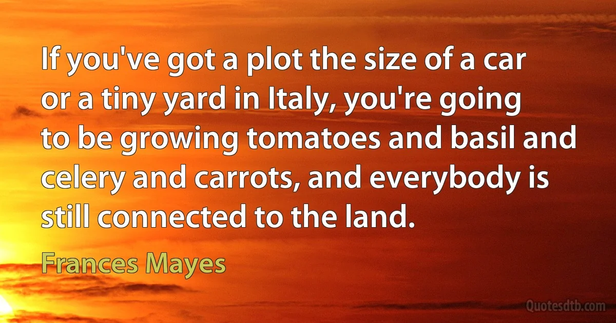 If you've got a plot the size of a car or a tiny yard in Italy, you're going to be growing tomatoes and basil and celery and carrots, and everybody is still connected to the land. (Frances Mayes)