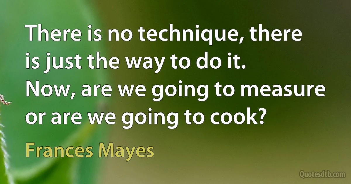 There is no technique, there is just the way to do it.
Now, are we going to measure or are we going to cook? (Frances Mayes)