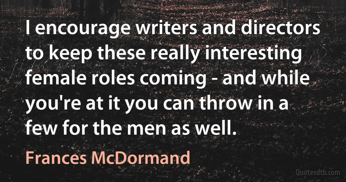 I encourage writers and directors to keep these really interesting female roles coming - and while you're at it you can throw in a few for the men as well. (Frances McDormand)