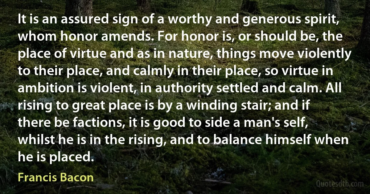 It is an assured sign of a worthy and generous spirit, whom honor amends. For honor is, or should be, the place of virtue and as in nature, things move violently to their place, and calmly in their place, so virtue in ambition is violent, in authority settled and calm. All rising to great place is by a winding stair; and if there be factions, it is good to side a man's self, whilst he is in the rising, and to balance himself when he is placed. (Francis Bacon)