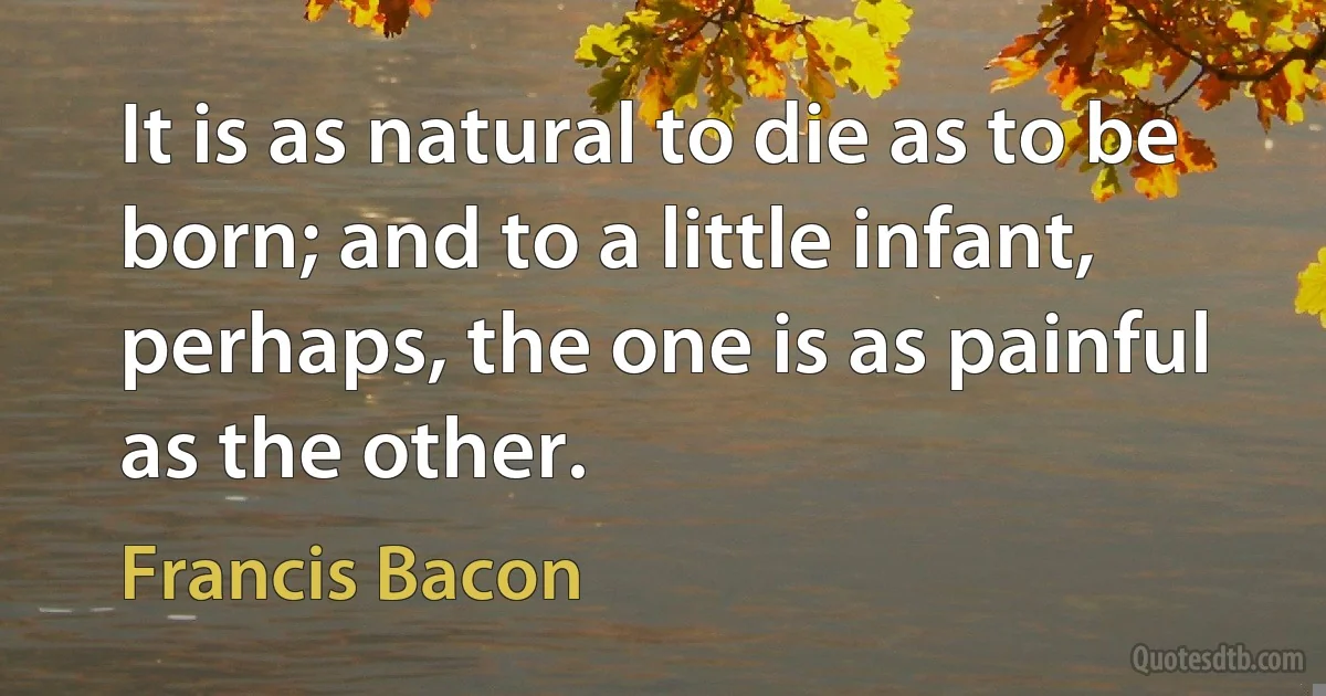 It is as natural to die as to be born; and to a little infant, perhaps, the one is as painful as the other. (Francis Bacon)