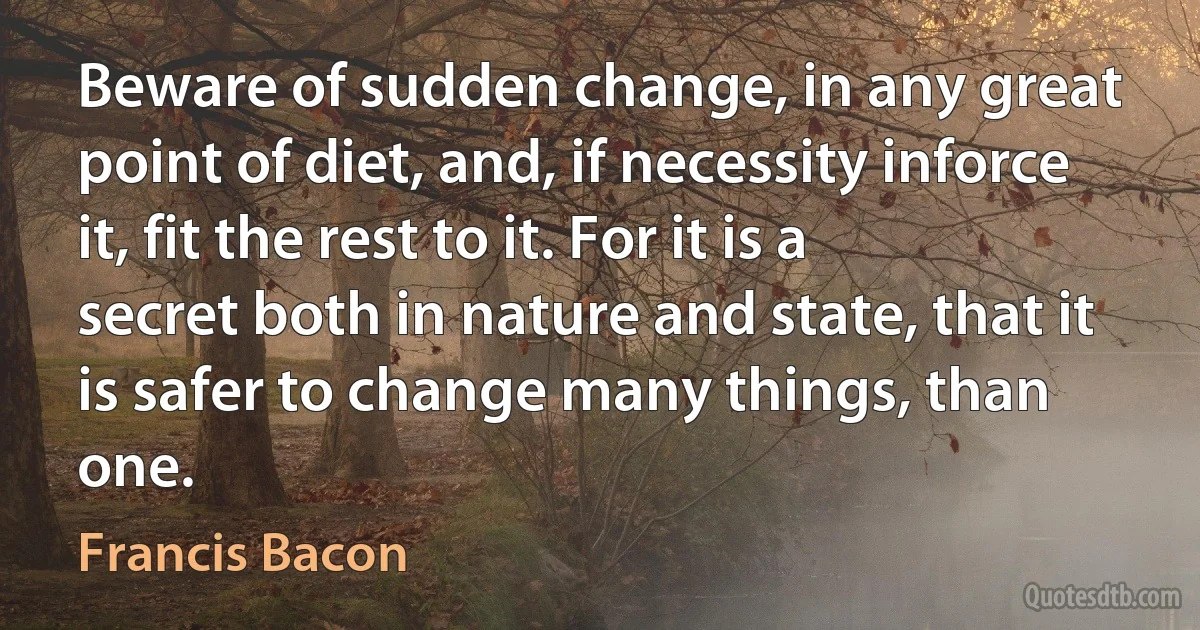 Beware of sudden change, in any great point of diet, and, if necessity inforce it, fit the rest to it. For it is a secret both in nature and state, that it is safer to change many things, than one. (Francis Bacon)