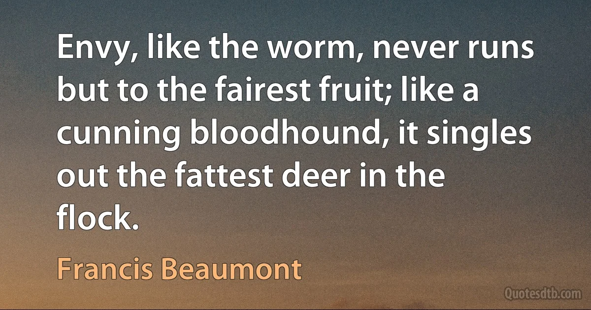 Envy, like the worm, never runs but to the fairest fruit; like a cunning bloodhound, it singles out the fattest deer in the flock. (Francis Beaumont)