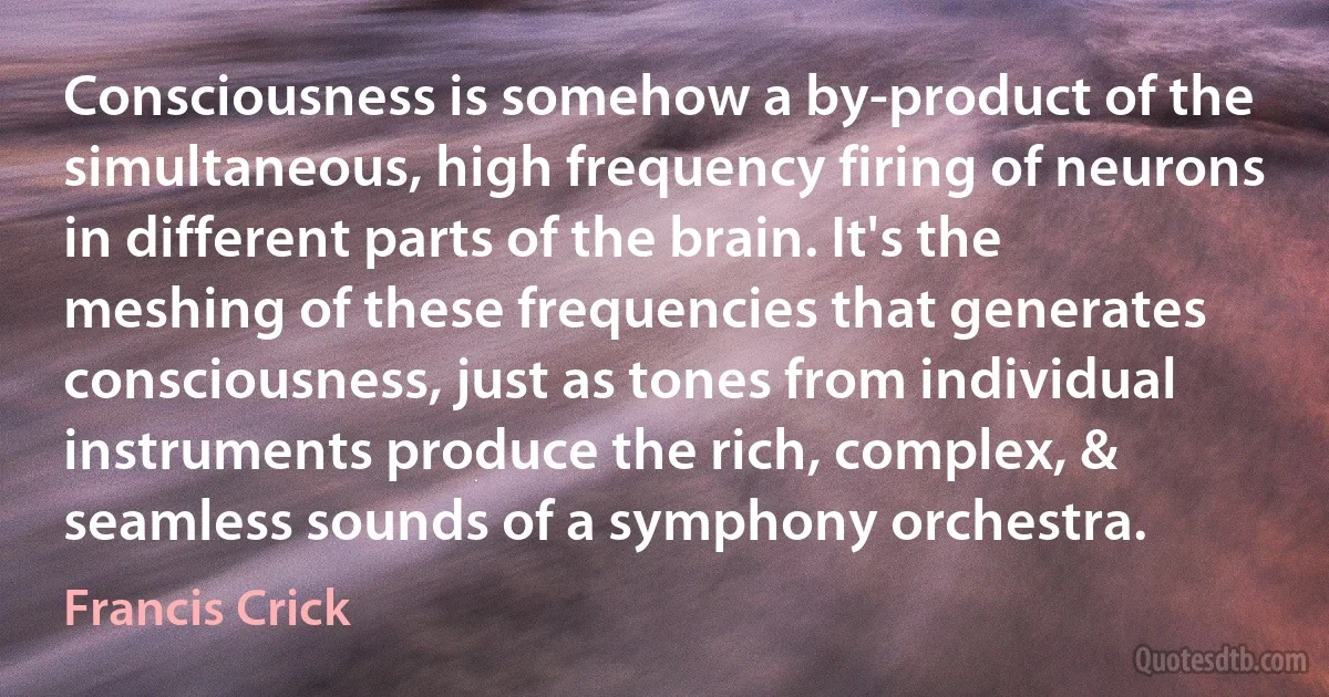 Consciousness is somehow a by-product of the simultaneous, high frequency firing of neurons in different parts of the brain. It's the meshing of these frequencies that generates consciousness, just as tones from individual instruments produce the rich, complex, & seamless sounds of a symphony orchestra. (Francis Crick)