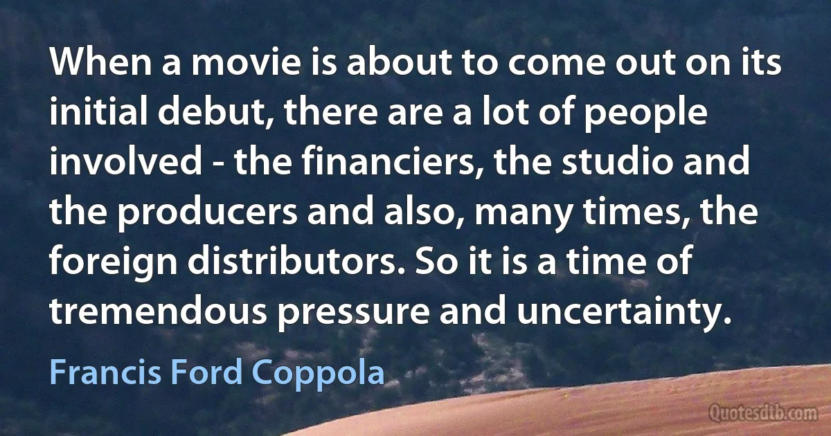 When a movie is about to come out on its initial debut, there are a lot of people involved - the financiers, the studio and the producers and also, many times, the foreign distributors. So it is a time of tremendous pressure and uncertainty. (Francis Ford Coppola)