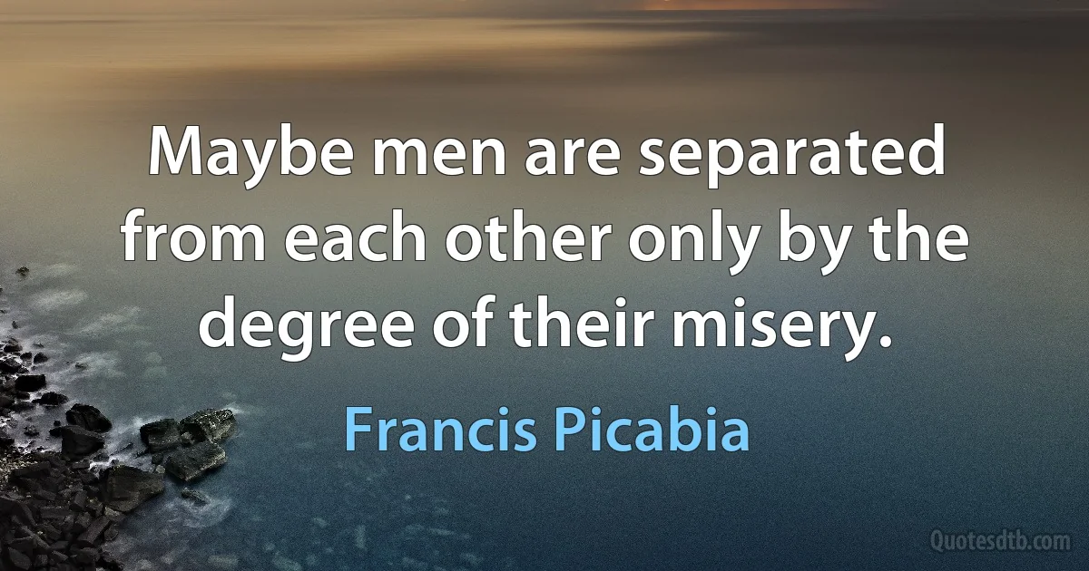 Maybe men are separated from each other only by the degree of their misery. (Francis Picabia)