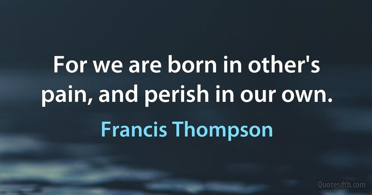 For we are born in other's pain, and perish in our own. (Francis Thompson)