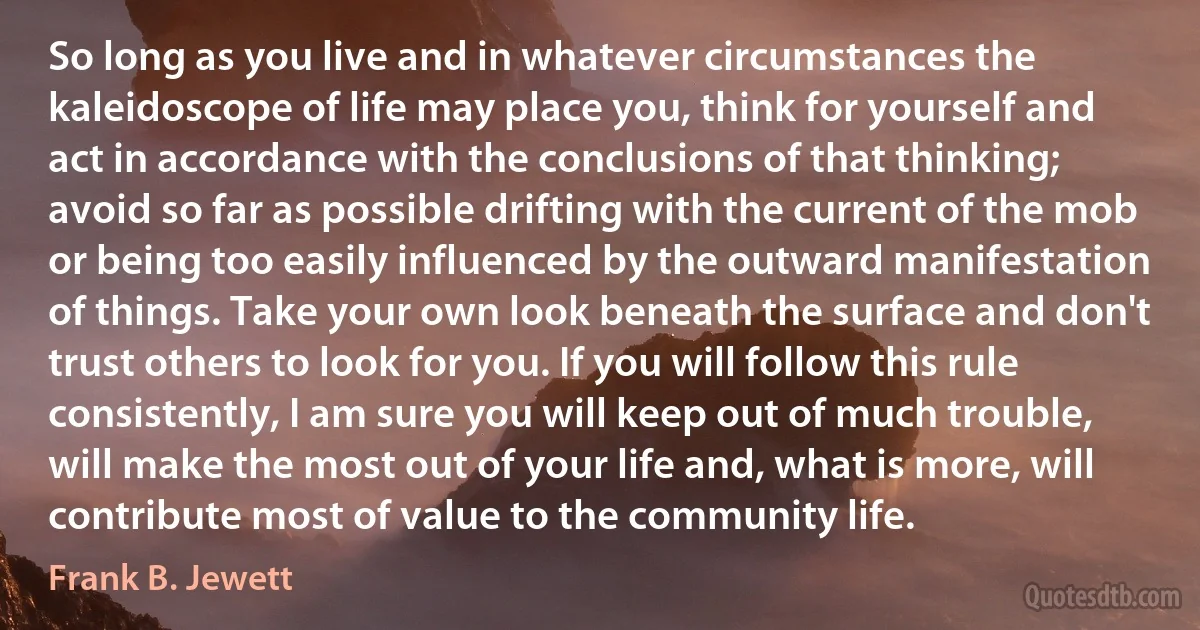 So long as you live and in whatever circumstances the kaleidoscope of life may place you, think for yourself and act in accordance with the conclusions of that thinking; avoid so far as possible drifting with the current of the mob or being too easily influenced by the outward manifestation of things. Take your own look beneath the surface and don't trust others to look for you. If you will follow this rule consistently, I am sure you will keep out of much trouble, will make the most out of your life and, what is more, will contribute most of value to the community life. (Frank B. Jewett)