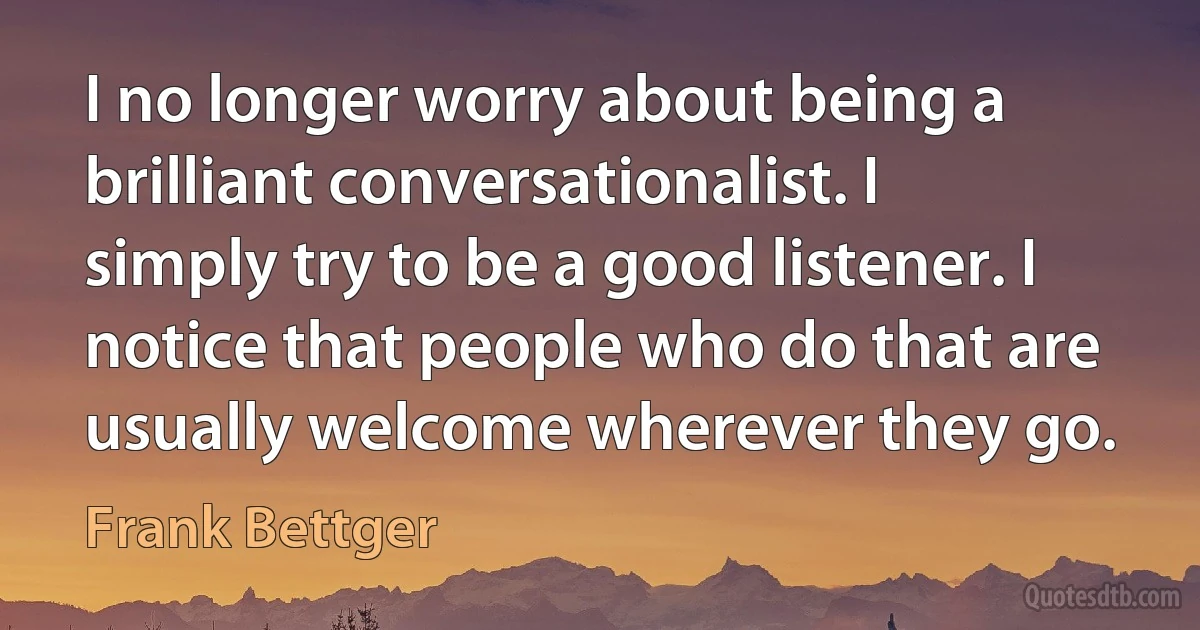 I no longer worry about being a brilliant conversationalist. I simply try to be a good listener. I notice that people who do that are usually welcome wherever they go. (Frank Bettger)