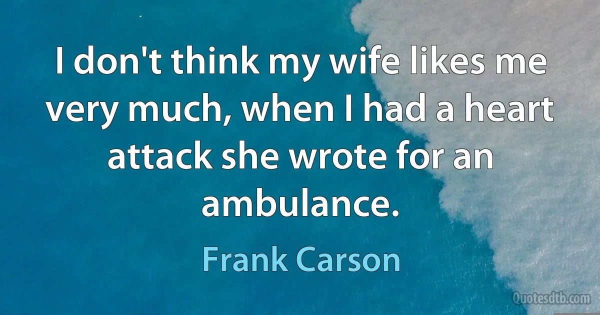 I don't think my wife likes me very much, when I had a heart attack she wrote for an ambulance. (Frank Carson)