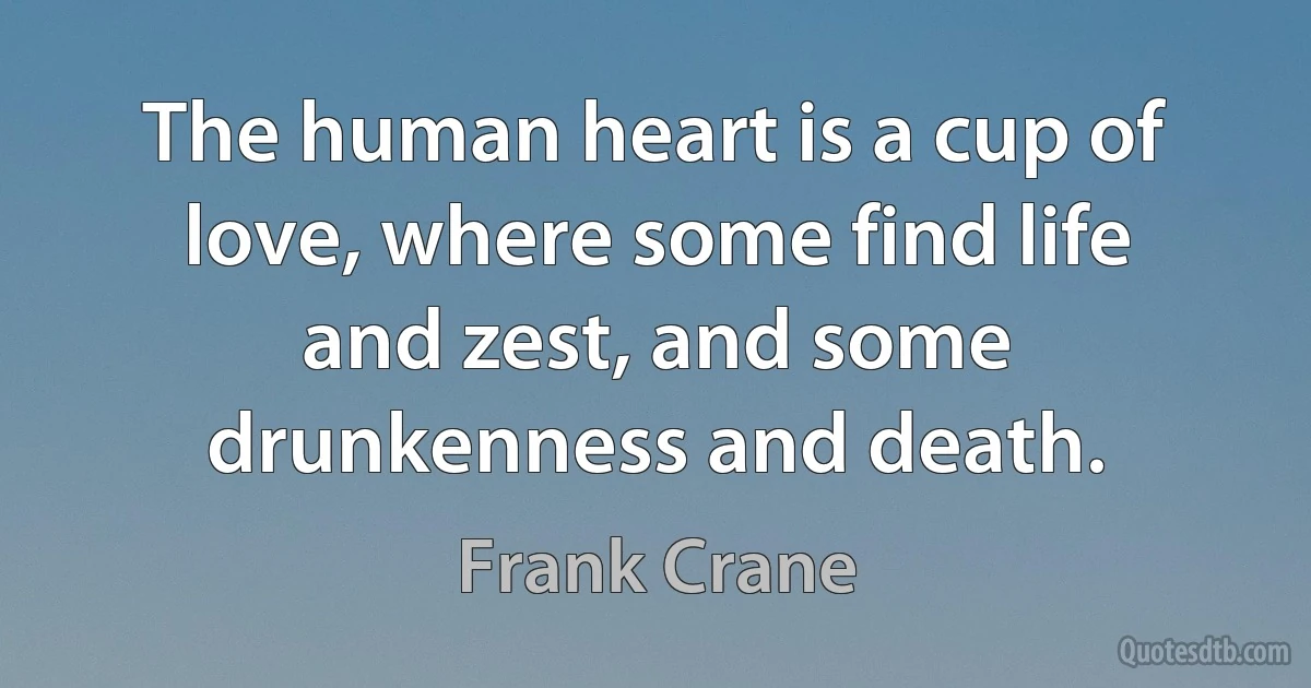 The human heart is a cup of love, where some find life and zest, and some drunkenness and death. (Frank Crane)