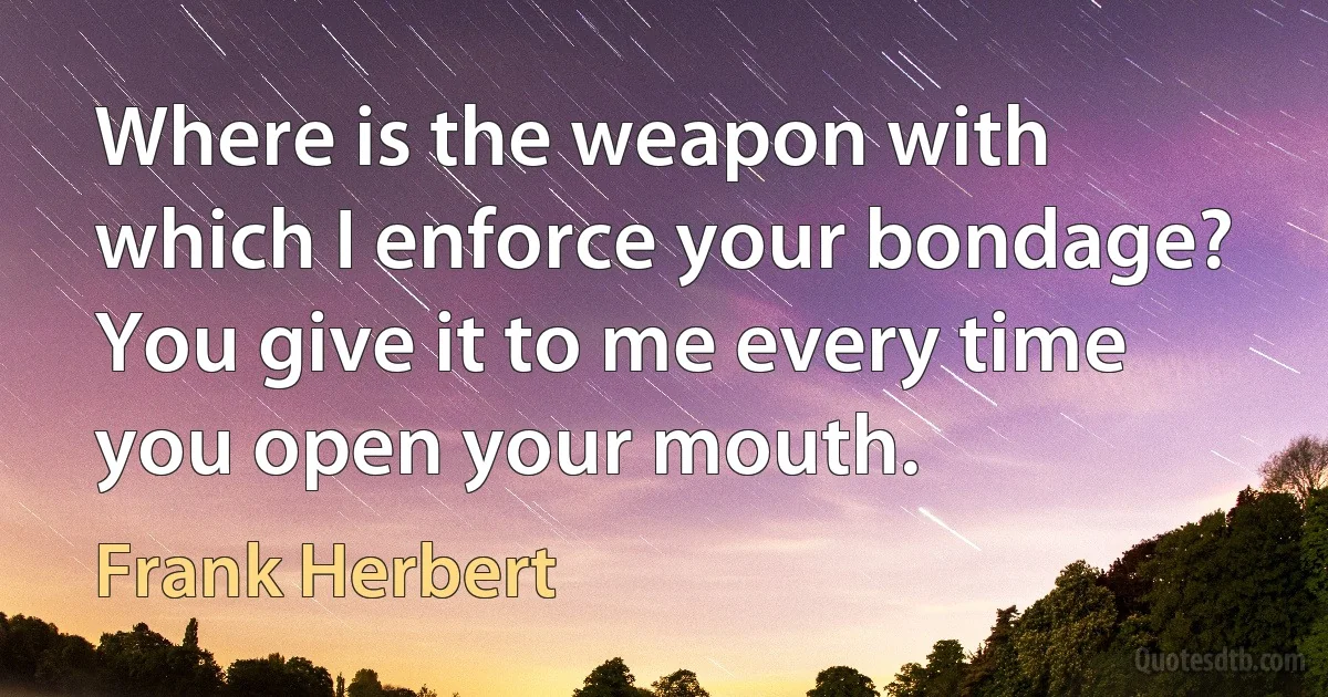 Where is the weapon with which I enforce your bondage? You give it to me every time you open your mouth. (Frank Herbert)