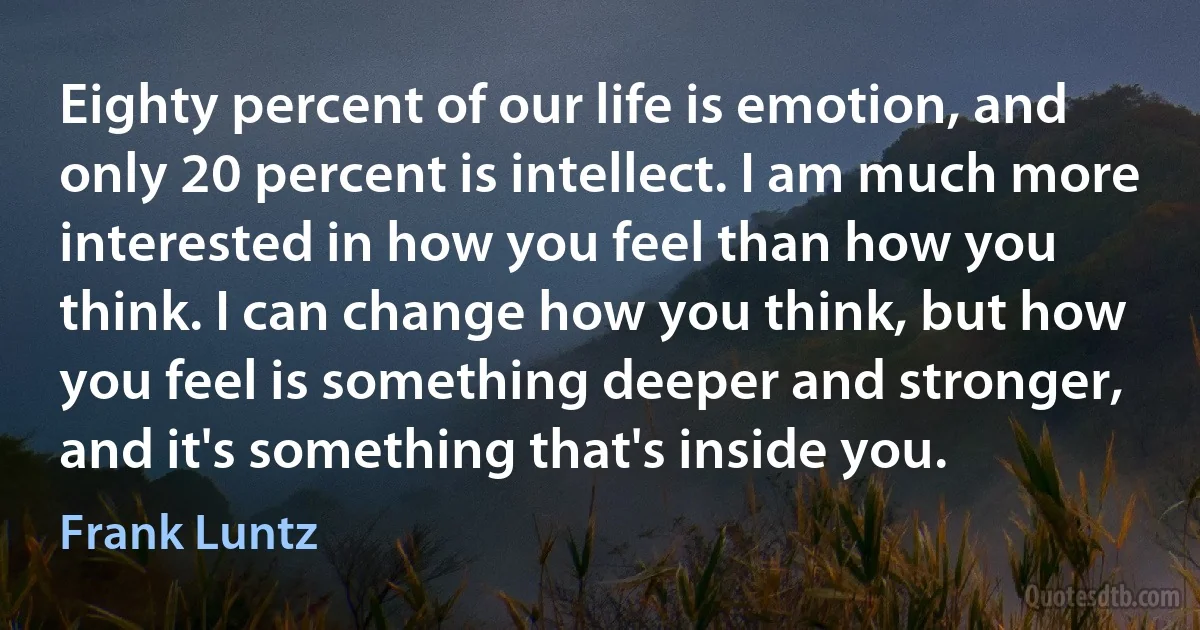 Eighty percent of our life is emotion, and only 20 percent is intellect. I am much more interested in how you feel than how you think. I can change how you think, but how you feel is something deeper and stronger, and it's something that's inside you. (Frank Luntz)