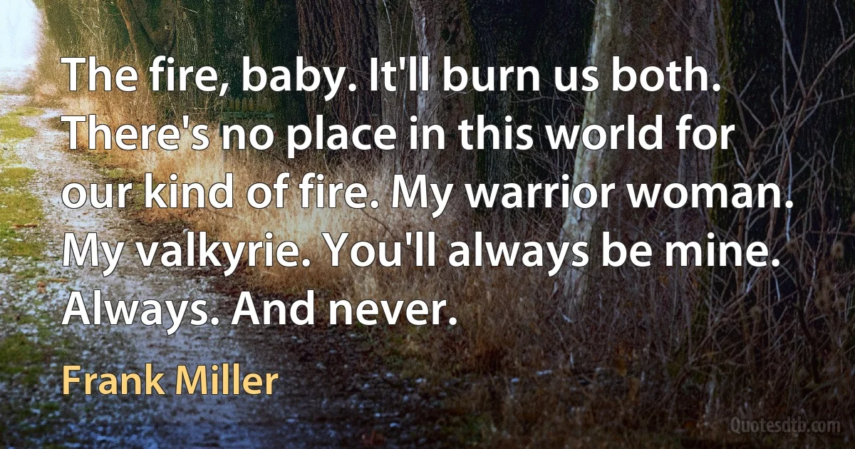 The fire, baby. It'll burn us both. There's no place in this world for our kind of fire. My warrior woman. My valkyrie. You'll always be mine. Always. And never. (Frank Miller)