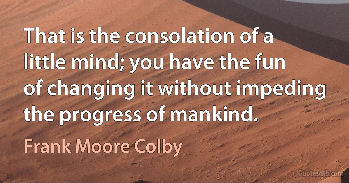 That is the consolation of a little mind; you have the fun of changing it without impeding the progress of mankind. (Frank Moore Colby)