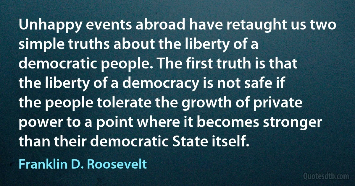 Unhappy events abroad have retaught us two simple truths about the liberty of a democratic people. The first truth is that the liberty of a democracy is not safe if the people tolerate the growth of private power to a point where it becomes stronger than their democratic State itself. (Franklin D. Roosevelt)