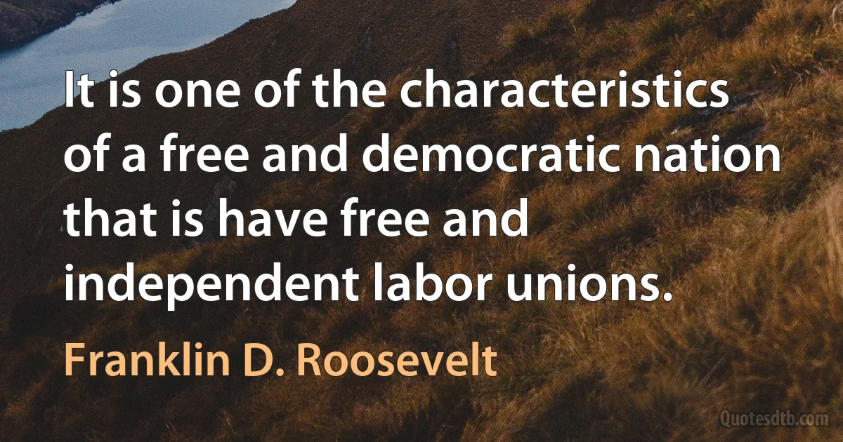 It is one of the characteristics of a free and democratic nation that is have free and independent labor unions. (Franklin D. Roosevelt)