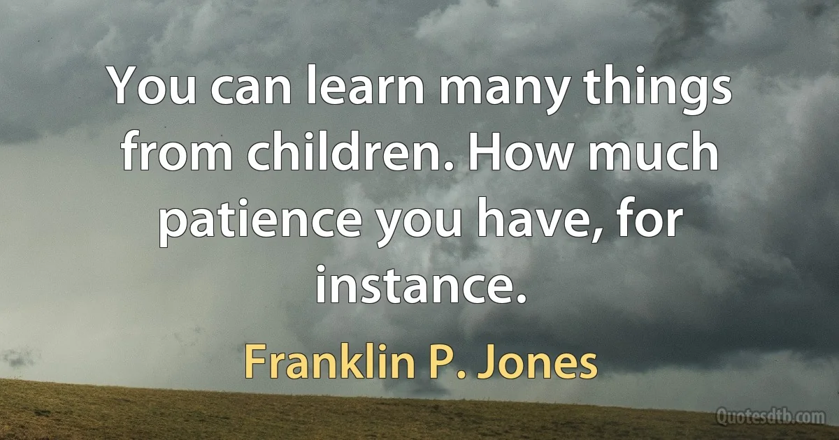 You can learn many things from children. How much patience you have, for instance. (Franklin P. Jones)