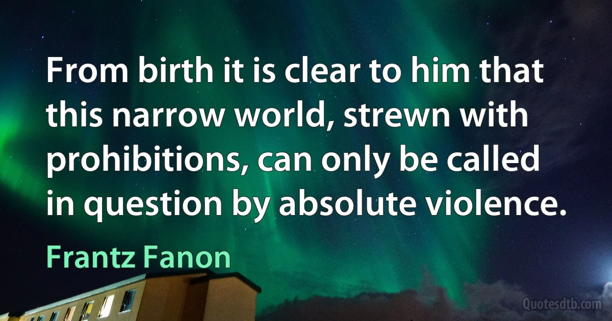 From birth it is clear to him that this narrow world, strewn with prohibitions, can only be called in question by absolute violence. (Frantz Fanon)