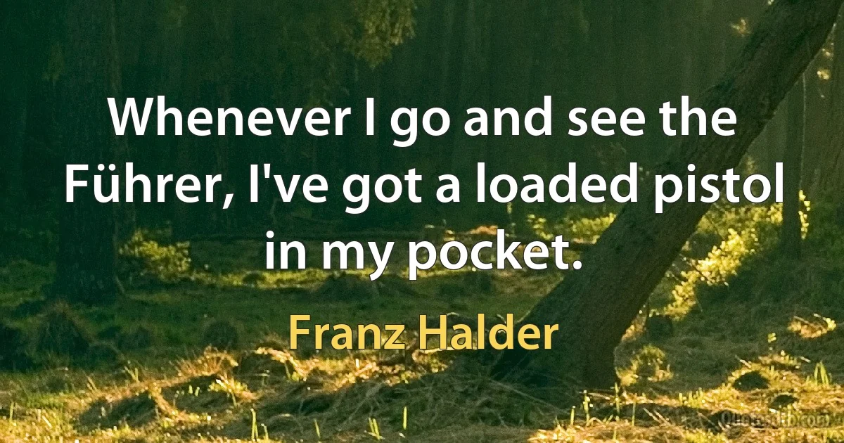 Whenever I go and see the Führer, I've got a loaded pistol in my pocket. (Franz Halder)