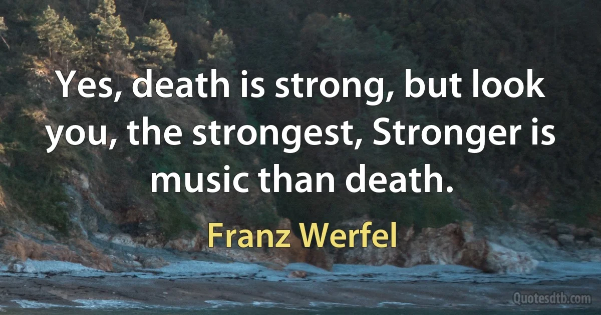 Yes, death is strong, but look you, the strongest, Stronger is music than death. (Franz Werfel)